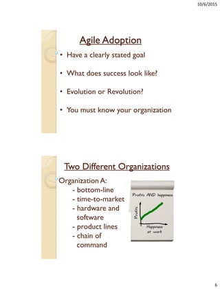 10/6/2015
6
Agile Adoption
• Have a clearly stated goal
• What does success look like?
• Evolution or Revolution?
• You must know your organization
Two Different Organizations
Organization A:
- bottom-line
- time-to-market
- hardware and
software
- product lines
- chain of
command
 