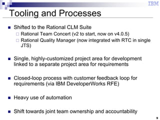 9
Tooling and Processes
 Shifted to the Rational CLM Suite
 Rational Team Concert (v2 to start, now on v4.0.5)
 Rational Quality Manager (now integrated with RTC in single
JTS)
 Single, highly-customized project area for development
linked to a separate project area for requirements
 Closed-loop process with customer feedback loop for
requirements (via IBM DeveloperWorks RFE)
 Heavy use of automation
 Shift towards joint team ownership and accountability
 