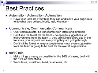 16
16
Best Practices
 Automation, Automation, Automation
 Have your tools do everything they can and leave your engineers
to do what they do best (code, test, whatever)
 Communicate, Communicate, Communicate
 Over-communicate, be transparent with intent and direction
 Can’t see the forest for the trees - be open to suggestions for
improvements from the team ... they are living it every day in the
trenches, you may not see everything they are going through
 Don’t kill the forest to keep a couple trees – not every suggestion
from the team is going to be best for the overall organization.
 90/10 rule
 Make things as easy as possible for the 90% of cases, deal with
the 10% as exceptions
 Work items, workflows, build parameters, etc
 