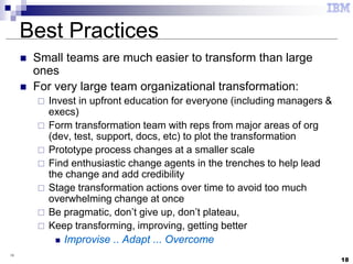 18
18
Best Practices
 Small teams are much easier to transform than large
ones
 For very large team organizational transformation:
 Invest in upfront education for everyone (including managers &
execs)
 Form transformation team with reps from major areas of org
(dev, test, support, docs, etc) to plot the transformation
 Prototype process changes at a smaller scale
 Find enthusiastic change agents in the trenches to help lead
the change and add credibility
 Stage transformation actions over time to avoid too much
overwhelming change at once
 Be pragmatic, don’t give up, don’t plateau,
 Keep transforming, improving, getting better
 Improvise .. Adapt ... Overcome
 
