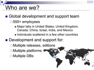 3
Who are we?
 Global development and support team
550+ employees
 Major labs in United States, United Kingdom,
Canada, China, Israel, India, and Mexico
 Individuals scattered in a few other countries
 Development and support for:
Multiple releases, editions
Multiple platforms
Multiple DBs
 