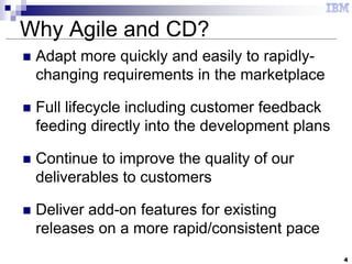 4
Why Agile and CD?
 Adapt more quickly and easily to rapidly-
changing requirements in the marketplace
 Full lifecycle including customer feedback
feeding directly into the development plans
 Continue to improve the quality of our
deliverables to customers
 Deliver add-on features for existing
releases on a more rapid/consistent pace
 