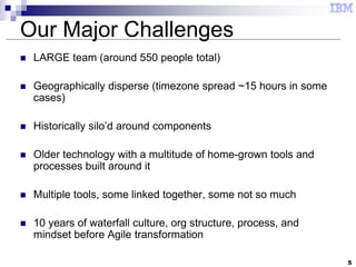5
Our Major Challenges
 LARGE team (around 550 people total)
 Geographically disperse (timezone spread ~15 hours in some
cases)
 Historically silo’d around components
 Older technology with a multitude of home-grown tools and
processes built around it
 Multiple tools, some linked together, some not so much
 10 years of waterfall culture, org structure, process, and
mindset before Agile transformation
 