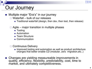 7
Our Journey
 Multiple major “Era’s” in our journey
 Waterfall – bulk of our releases
 Traditional waterfall (design, then dev, then test, then release)
 Agile – major transition in multiple phases
 Tooling
 Automation
 Team Structure
 Communication
 Continuous Delivery
 Improved tooling and automation as well as product architecture
changes that better enable CD (modular, zero migration,etc..)
 Changes are yielding measureable improvements in
quality, efficiency, flexibility, predictability, cost, time to
market, and ultimately competitiveness.
 