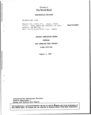 Documentof
The WorldBank
FOR OFFICIALUSE ONLY
MICROFICHE COPY
Report No. :10990 PO Type: (PCR)
Title: COAL HAN)DLING PRUJECT LN 2521- ReportNo.10990
Author: DE WEIL,LFh 0
Ext.:31708 Room:T9102 Dept.,:OEDD3
PROJECT COMPLETION REPORT
PORTUGAL
COAL HANDLING PORT PROJECT
(LOAN 2521-PO)
August 7, 1992
Infrastructure Operations Division
Country Department I
Europe and Central Asia Region
This documenthasa restricted distribution and may beused by rcipients only in the performance of
their ofricial duties. Its contents may not otherwise be disclosed without World Bank authorization.
I~ ..
PublicDisclosureAuthorizedPublicDisclosureAuthorizedPublicDisclosureAuthorizedPublicDisclosureAuthorized
 