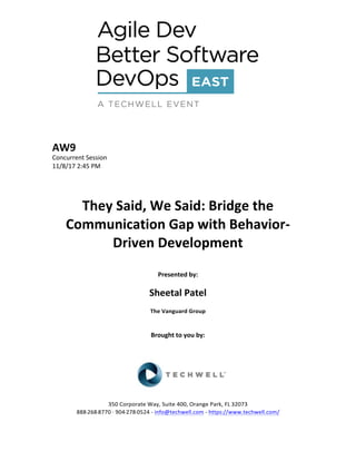 AW9	
Concurrent	Session	
11/8/17	2:45	PM	
	
	
	
They	Said,	We	Said:	Bridge	the	
Communication	Gap	with	Behavior-
Driven	Development	
	
Presented	by:	
	
Sheetal	Patel	
The	Vanguard	Group	
	
	
Brought	to	you	by:		
		
	
	
	
	
350	Corporate	Way,	Suite	400,	Orange	Park,	FL	32073		
888---268---8770	··	904---278---0524	-	info@techwell.com	-	https://www.techwell.com/		
 