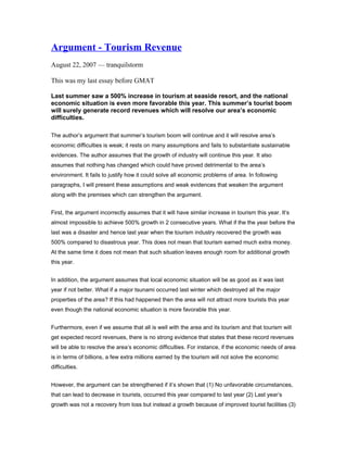 Argument - Tourism Revenue
August 22, 2007 — tranquilstorm
This was my last essay before GMAT
Last summer saw a 500% increase in tourism at seaside resort, and the national
economic situation is even more favorable this year. This summer’s tourist boom
will surely generate record revenues which will resolve our area’s economic
difficulties.
The author’s argument that summer’s tourism boom will continue and it will resolve area’s
economic difficulties is weak; it rests on many assumptions and fails to substantiate sustainable
evidences. The author assumes that the growth of industry will continue this year. It also
assumes that nothing has changed which could have proved detrimental to the area’s
environment. It fails to justify how it could solve all economic problems of area. In following
paragraphs, I will present these assumptions and weak evidences that weaken the argument
along with the premises which can strengthen the argument.
First, the argument incorrectly assumes that it will have similar increase in tourism this year. It’s
almost impossible to achieve 500% growth in 2 consecutive years. What if the the year before the
last was a disaster and hence last year when the tourism industry recovered the growth was
500% compared to disastrous year. This does not mean that tourism earned much extra money.
At the same time it does not mean that such situation leaves enough room for additional growth
this year.
In addition, the argument assumes that local economic situation will be as good as it was last
year if not better. What if a major tsunami occurred last winter which destroyed all the major
properties of the area? If this had happened then the area will not attract more tourists this year
even though the national economic situation is more favorable this year.
Furthermore, even if we assume that all is well with the area and its tourism and that tourism will
get expected record revenues, there is no strong evidence that states that these record revenues
will be able to resolve the area’s economic difficulties. For instance, if the economic needs of area
is in terms of billions, a few extra millions earned by the tourism will not solve the economic
difficulties.
However, the argument can be strengthened if it’s shown that (1) No unfavorable circumstances,
that can lead to decrease in tourists, occurred this year compared to last year (2) Last year’s
growth was not a recovery from loss but instead a growth because of improved tourist facilities (3)
 