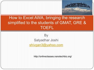 How to Excel AWA, bringing the research simplified to the students of GMAT, GRE & TOEFL By Satyadhar Joshi shivgan3@yahoo.com http://onlineclasses.nanotechbiz.org/ 