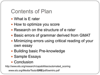 Contents of Plan,[object Object],What is E rater,[object Object],How to optimize you score,[object Object],Research on the structure of e rater,[object Object],Basic errors of grammar derived from GMAT,[object Object],Minimizing errors using critical reading of your own essay,[object Object],Building basic Pre-knowledge,[object Object],Sample Essays,[object Object],Conclusion,[object Object],http://www.ets.org/research/capabilities/automated_scoring,[object Object],www.ets.org/Media/Tests/GRE/pdf/awintro.pdf,[object Object]