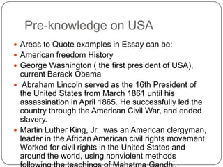 Pre-knowledge on USA,[object Object],Areas to Quote examples in Essay can be:,[object Object],American freedom History,[object Object],George Washington ( the first president of USA), current BarackObama,[object Object], Abraham Lincoln served as the 16th President of the United States from March 1861 until his assassination in April 1865. He successfully led the country through the American Civil War, and ended slavery.,[object Object],Martin Luther King, Jr.  was an American clergyman,  leader in the African American civil rights movement.  Worked for civil rights in the United States and around the world, using nonviolent methods following the teachings of Mahatma Gandhi.,[object Object]