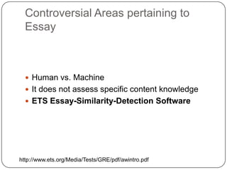 Controversial Areas pertaining to Essay,[object Object],Human vs. Machine,[object Object],It does not assess specific content knowledge,[object Object],ETS Essay-Similarity-Detection Software,[object Object],http://www.ets.org/Media/Tests/GRE/pdf/awintro.pdf,[object Object]