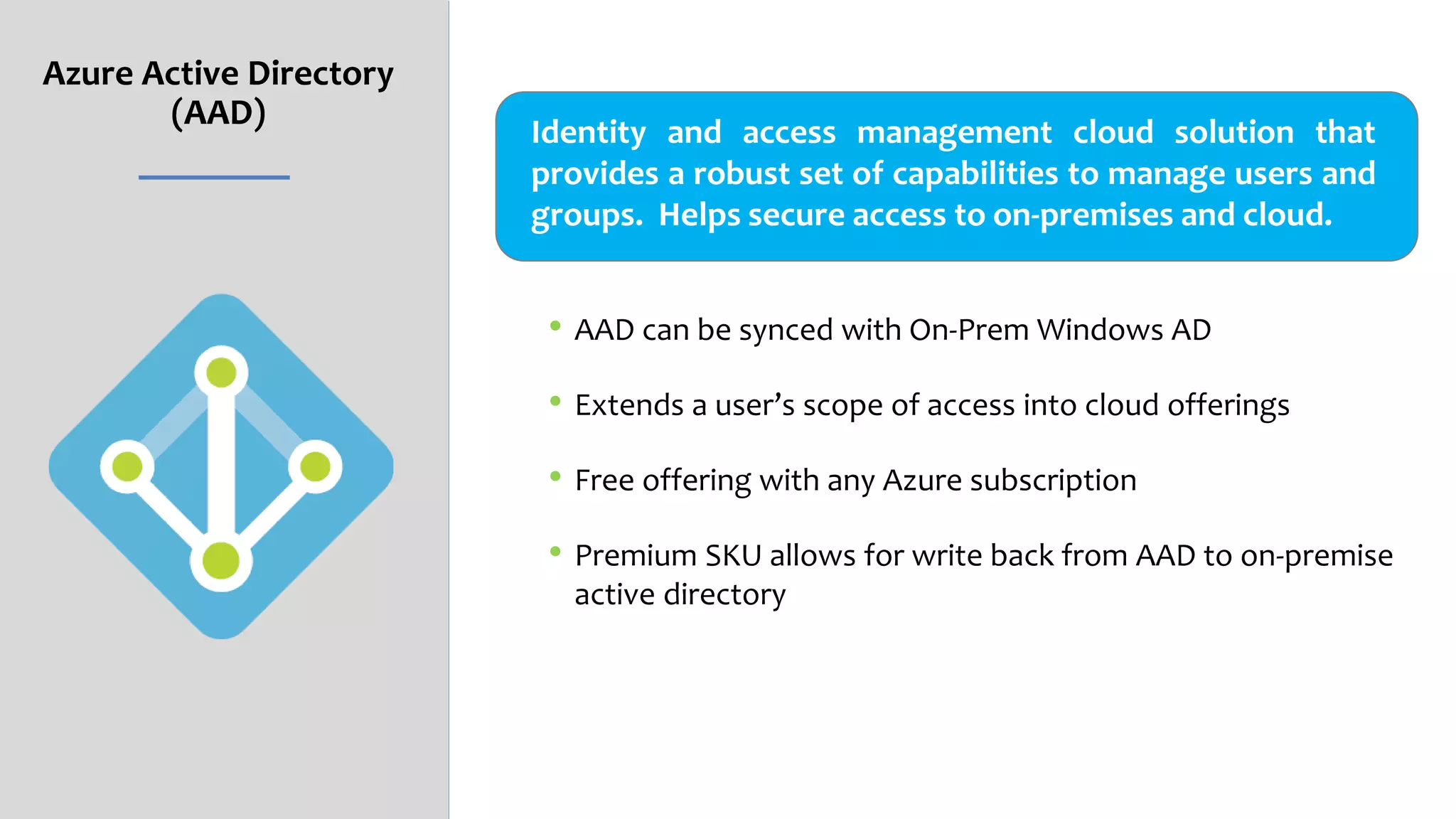 Azure Active Directory
(AAD)
• AAD can be synced with On-Prem Windows AD
• Extends a user’s scope of access into cloud offerings
• Free offering with any Azure subscription
• Premium SKU allows for write back from AAD to on-premise
active directory
Identity and access management cloud solution that
provides a robust set of capabilities to manage users and
groups. Helps secure access to on-premises and cloud.
 
