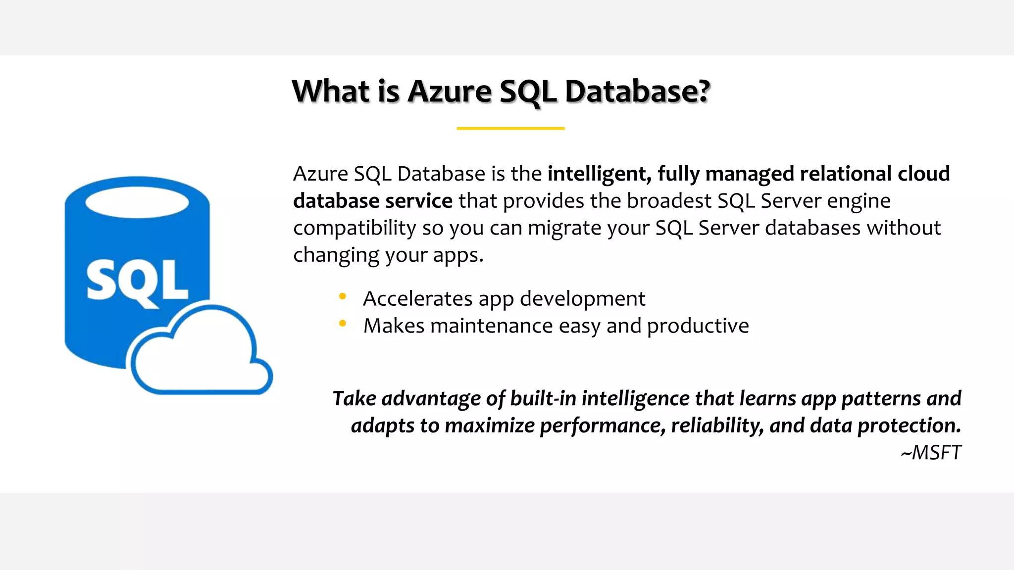 What is Azure SQL Database?
Azure SQL Database is the intelligent, fully managed relational cloud
database service that provides the broadest SQL Server engine
compatibility so you can migrate your SQL Server databases without
changing your apps.
• Accelerates app development
• Makes maintenance easy and productive
Take advantage of built-in intelligence that learns app patterns and
adapts to maximize performance, reliability, and data protection.
~MSFT
 