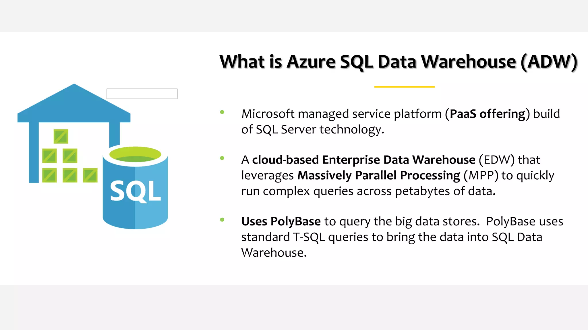 What is Azure SQL Data Warehouse (ADW)
• Microsoft managed service platform (PaaS offering) build
of SQL Server technology.
• A cloud-based Enterprise Data Warehouse (EDW) that
leverages Massively Parallel Processing (MPP) to quickly
run complex queries across petabytes of data.
• Uses PolyBase to query the big data stores. PolyBase uses
standard T-SQL queries to bring the data into SQL Data
Warehouse.
 