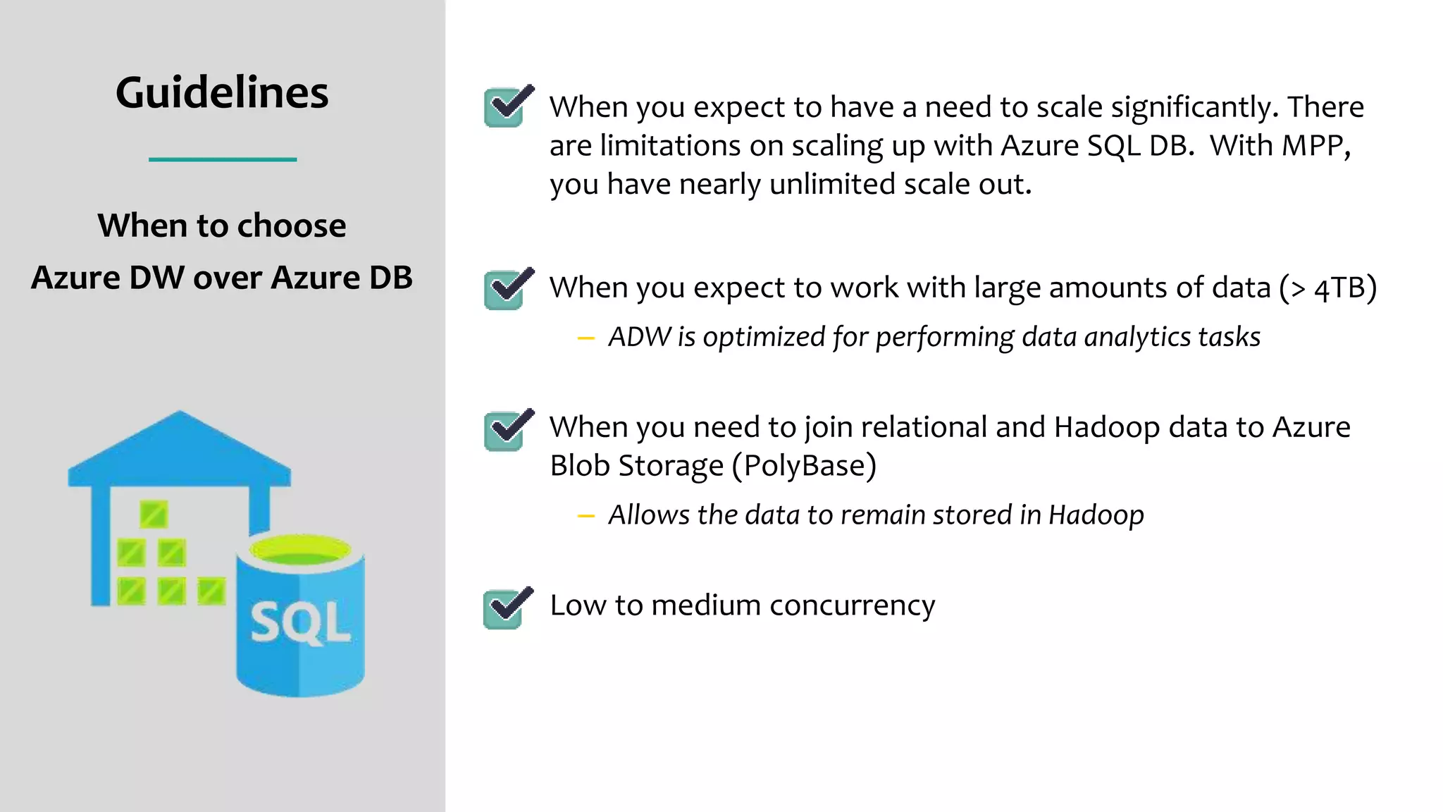 Guidelines
When to choose
Azure DW over Azure DB
When you expect to have a need to scale significantly. There
are limitations on scaling up with Azure SQL DB. With MPP,
you have nearly unlimited scale out.
When you expect to work with large amounts of data (> 4TB)
– ADW is optimized for performing data analytics tasks
When you need to join relational and Hadoop data to Azure
Blob Storage (PolyBase)
– Allows the data to remain stored in Hadoop
Low to medium concurrency
 
