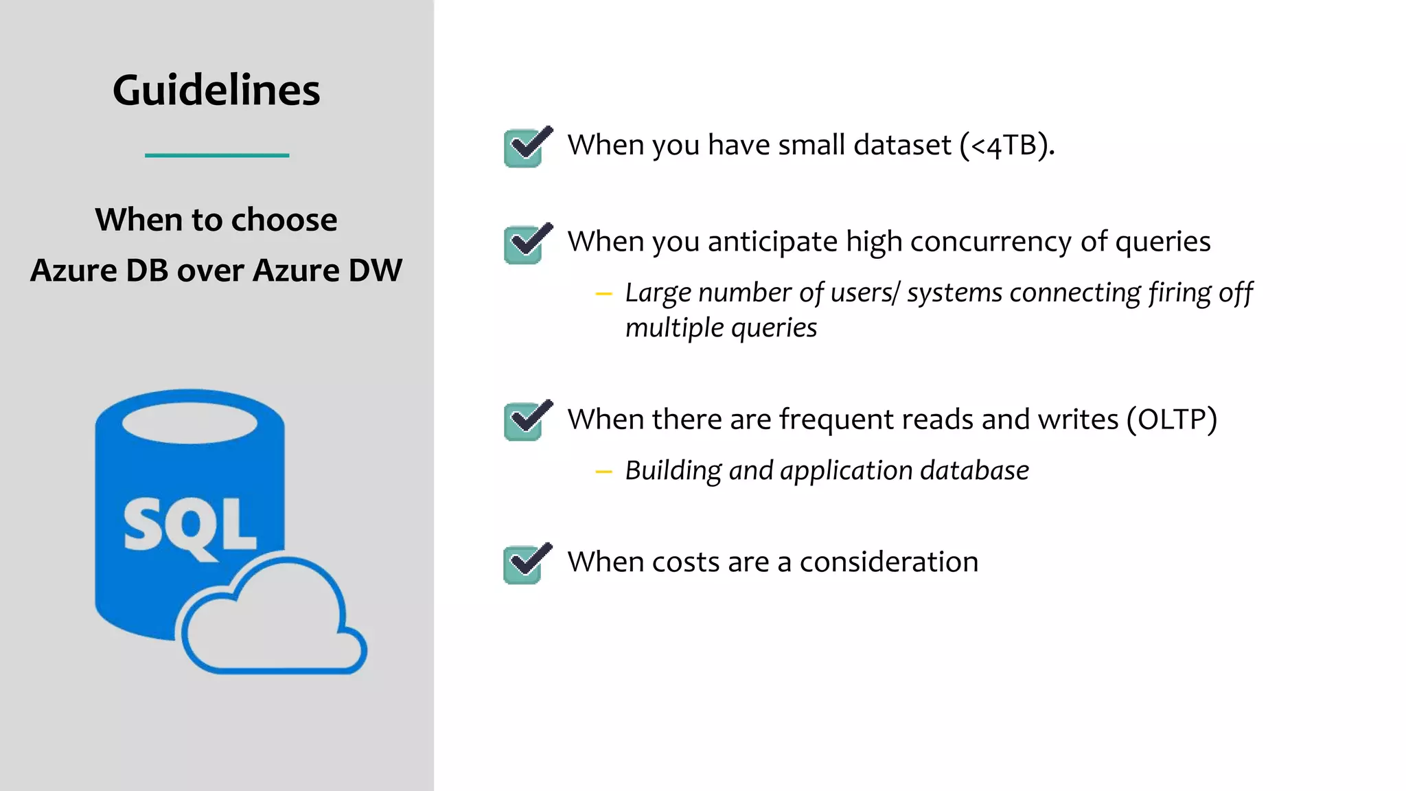 Guidelines
When to choose
Azure DB over Azure DW
When you have small dataset (<4TB).
When you anticipate high concurrency of queries
– Large number of users/ systems connecting firing off
multiple queries
When there are frequent reads and writes (OLTP)
– Building and application database
When costs are a consideration
 
