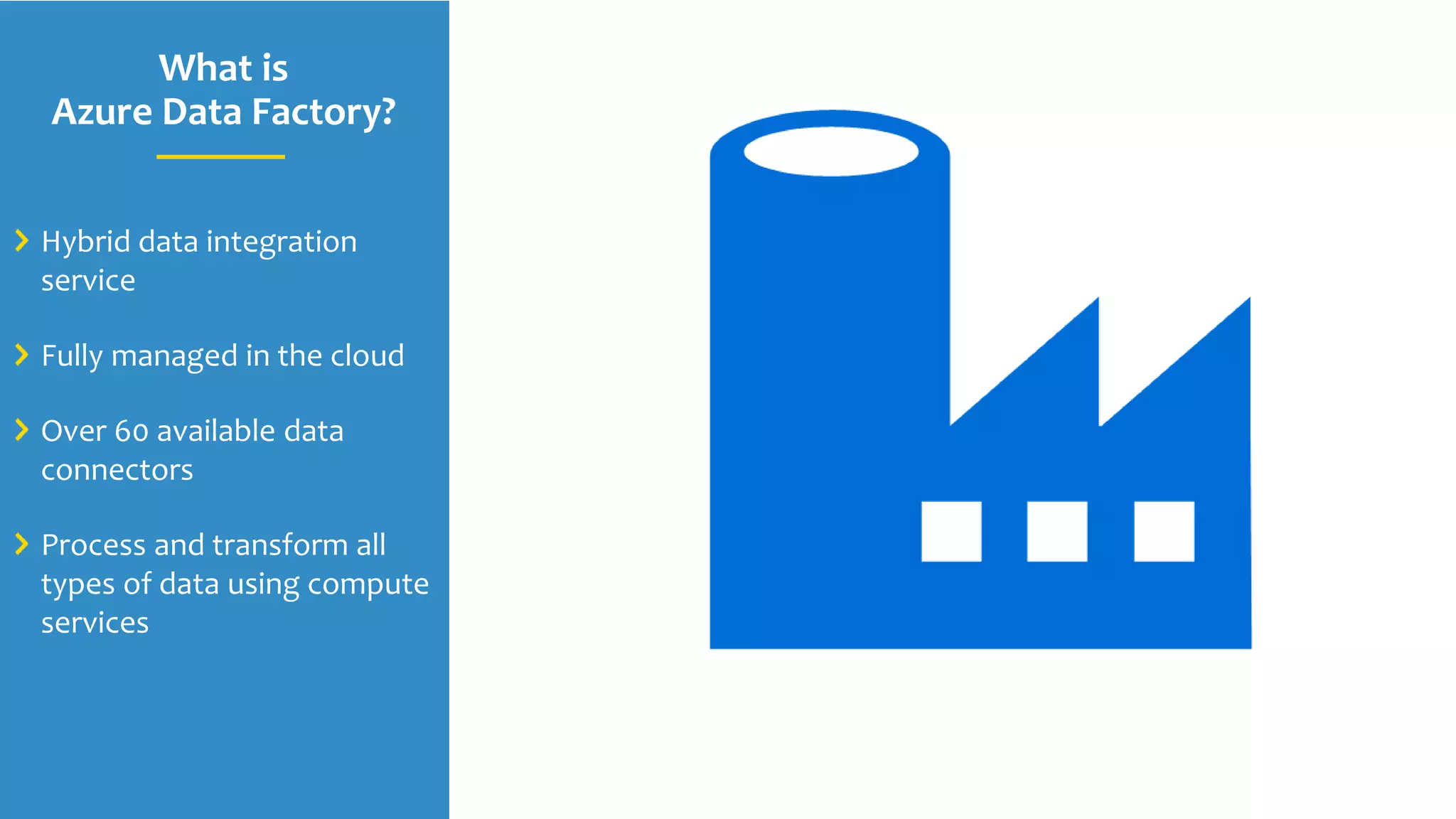 What is
Azure Data Factory?
Hybrid data integration
service
Fully managed in the cloud
Over 60 available data
connectors
Process and transform all
types of data using compute
services
 