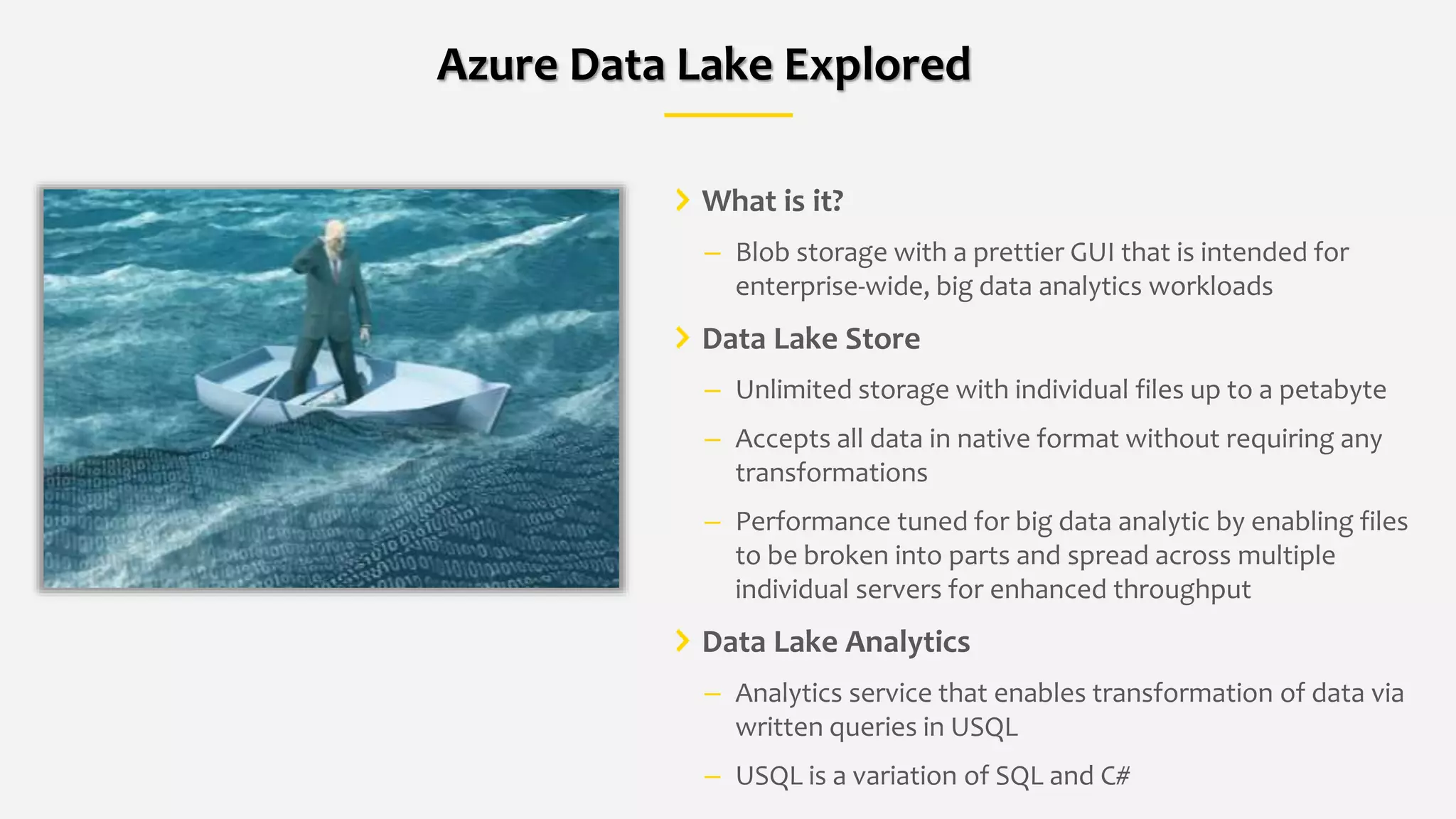 What is it?
– Blob storage with a prettier GUI that is intended for
enterprise-wide, big data analytics workloads
Data Lake Store
– Unlimited storage with individual files up to a petabyte
– Accepts all data in native format without requiring any
transformations
– Performance tuned for big data analytic by enabling files
to be broken into parts and spread across multiple
individual servers for enhanced throughput
Data Lake Analytics
– Analytics service that enables transformation of data via
written queries in USQL
– USQL is a variation of SQL and C#
Azure Data Lake Explored
 