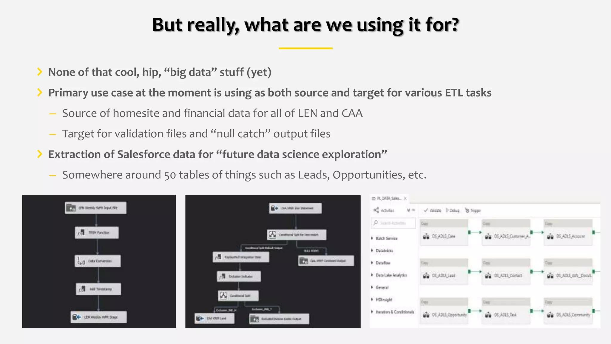 None of that cool, hip, “big data” stuff (yet)
Primary use case at the moment is using as both source and target for various ETL tasks
– Source of homesite and financial data for all of LEN and CAA
– Target for validation files and “null catch” output files
Extraction of Salesforce data for “future data science exploration”
– Somewhere around 50 tables of things such as Leads, Opportunities, etc.
But really, what are we using it for?
 