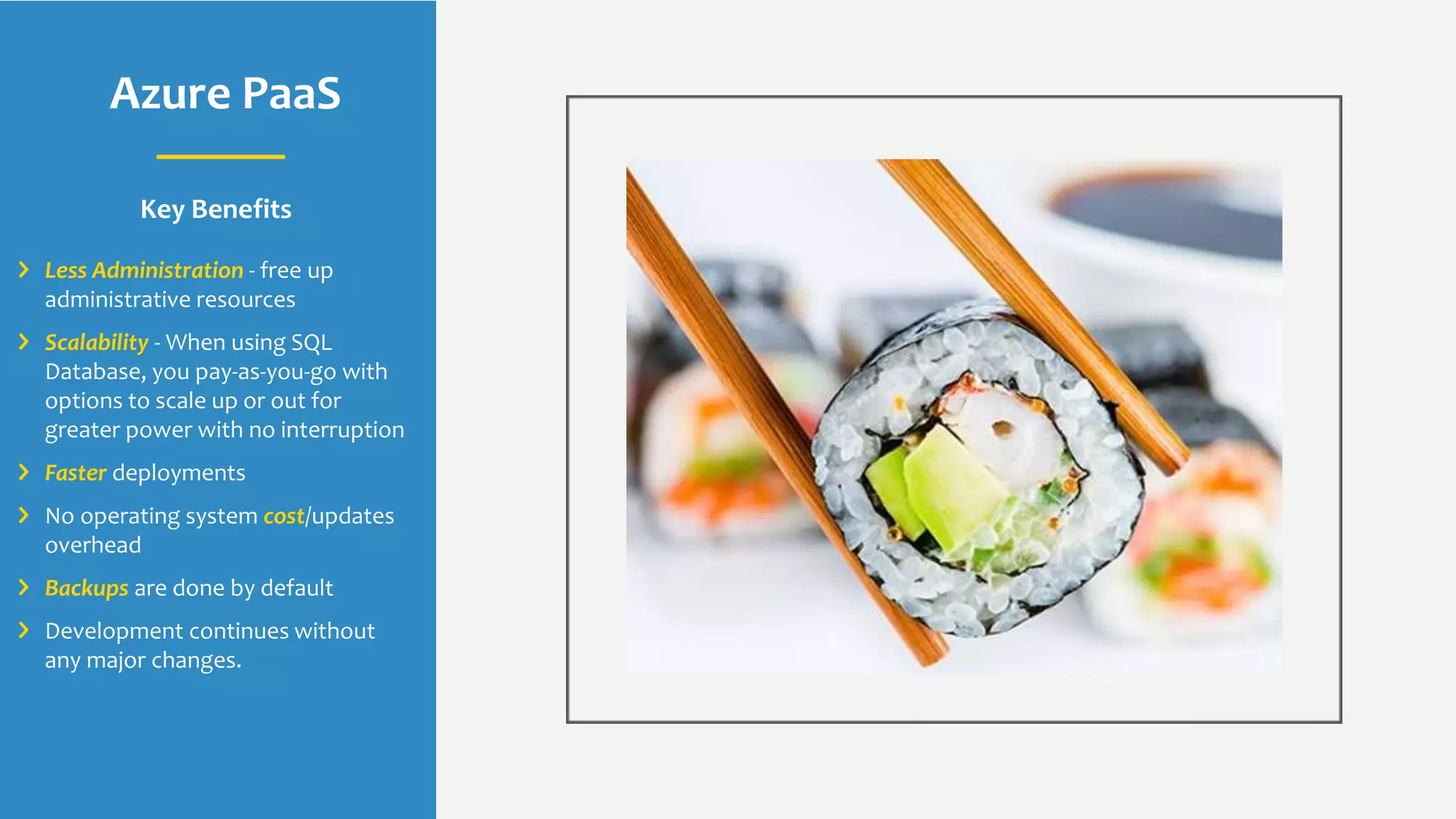 Azure PaaS
Key Benefits
Less Administration - free up
administrative resources
Scalability - When using SQL
Database, you pay-as-you-go with
options to scale up or out for
greater power with no interruption
Faster deployments
No operating system cost/updates
overhead
Backups are done by default
Development continues without
any major changes.
 