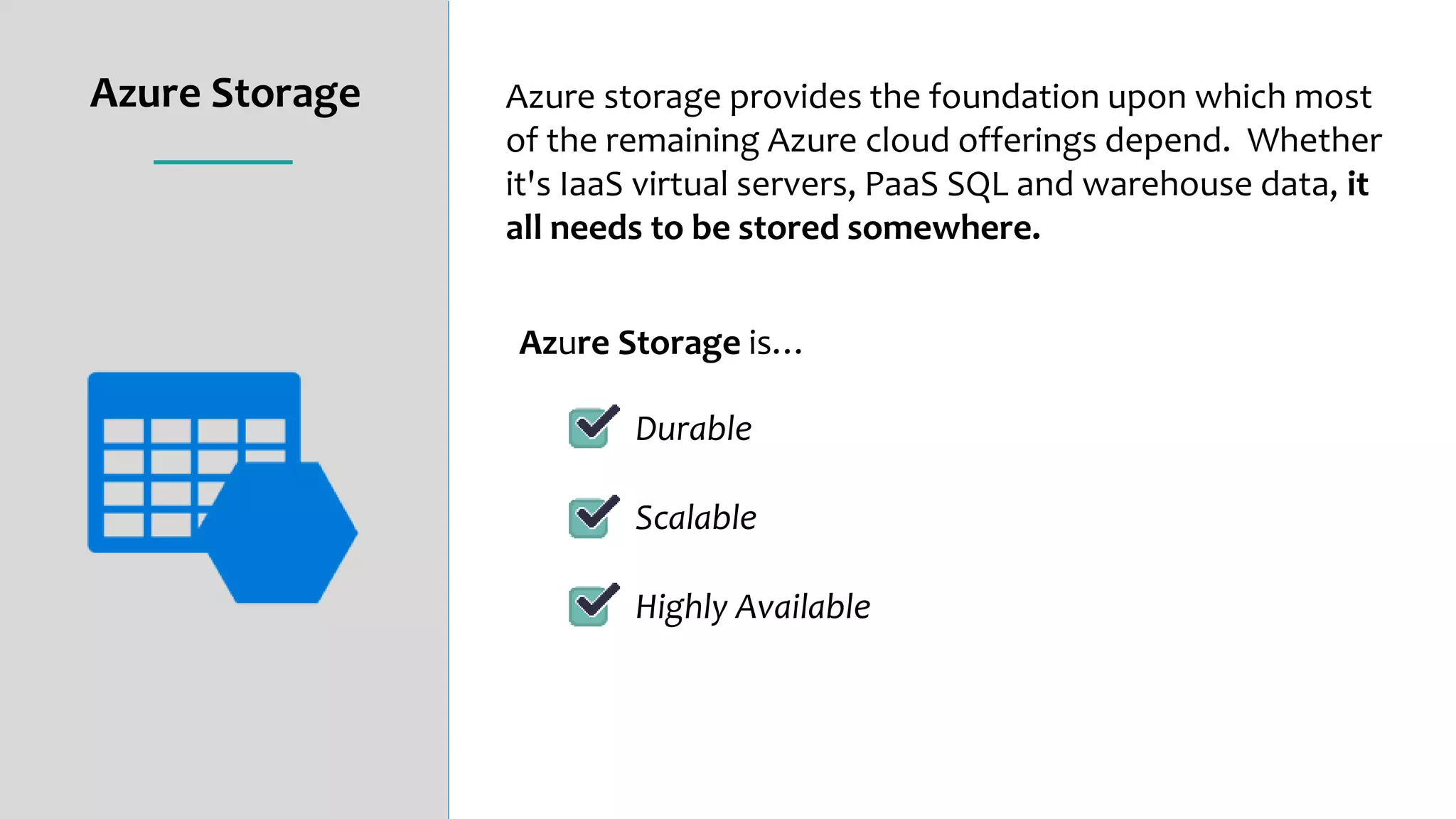 Azure Storage
Azure Storage is…
Durable
Scalable
Highly Available
Azure storage provides the foundation upon which most
of the remaining Azure cloud offerings depend. Whether
it's IaaS virtual servers, PaaS SQL and warehouse data, it
all needs to be stored somewhere.
 