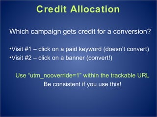 Credit Allocation Which campaign gets credit for a conversion? Visit #1 – click on a paid keyword (doesn’t convert) Visit #2 – click on a banner (convert!) Use “utm_nooverride=1” within the trackable URL Be consistent if you use this! 