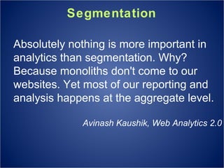 Segmentation Absolutely nothing is more important in analytics than segmentation. Why? Because monoliths don't come to our websites. Yet most of our reporting and analysis happens at the aggregate level. Avinash Kaushik, Web Analytics 2.0 
