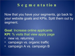 Segmentation Now that you have your segments, go back to your website goals and KPIs. Split them out by segment. Goal : Increase online applicants KPI : % visits that view apply page new vs. returning campaign vs. organic traffic campaign A vs. campaign B 