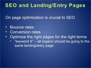 SEO and Landing/Entry Pages On page optimization is crucial to SEO Bounce rates Conversion rates Optimize the right pages for the right terms “ keyword X” – all organic should be going to the same landing/entry page. 