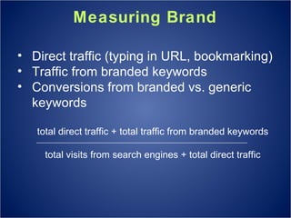 Measuring Brand Direct traffic (typing in URL, bookmarking) Traffic from branded keywords Conversions from branded vs. generic keywords total direct traffic + total traffic from branded keywords total visits from search engines + total direct traffic 