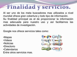 Al ser uno de los meta buscadores mas utilizados a nivel mundial ofrece gran cobertura y todo tipo de información.Su finalidad principal es el de proporcionar la información mas adecuada para nuestro uso y así facilitarnos las actividades de investigación.Google nos ofrece servicios tales como:Mapas 