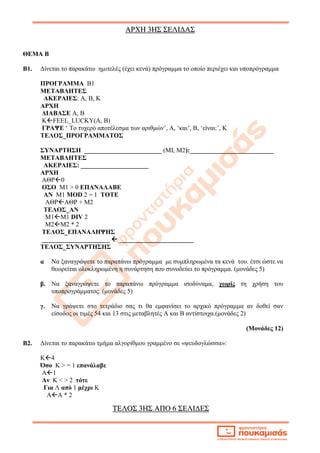 ΑΑΡΡΧΧΗΗ 33ΗΗΣΣ ΣΣΕΕΛΛΙΙΔΔΑΑΣΣ
ΤΤΕΕΛΛΟΟΣΣ 33ΗΗΣΣ ΑΑΠΠΟΟ 66 ΣΣΕΕΛΛΙΙΔΔΕΕΣΣ
ΘΕΜΑ Β
Β1. Δίνεται το παρακάτω ημιτελές (έχει κενά) πρόγραμμα το οποίο περιέχει και υποπρόγραμμα
ΠΡΟΓΡΑΜΜΑ Β1
ΜΕΤΑΒΛΗΤΕΣ
ΑΚΕΡΑΙΕΣ: Α, Β, Κ
ΑΡΧΗ
ΔΙΑΒΑΣΕ Α, Β
ΚFEEL_LUCKY(A, B)
ΓΡΑΨΕ ‘ Το τυχερό αποτέλεσμα των αριθμών’, Α, ‘και’, Β, ‘είναι:’, Κ
ΤΕΛΟΣ_ΠΡΟΓΡΑΜΜΑΤΟΣ
ΣΥΝΑΡΤΗΣΗ ________________________ (ΜΙ, Μ2):__________________________
ΜΕΤΑΒΛΗΤΕΣ
ΑΚΕΡΑΙΕΣ: _____________________
ΑΡΧΗ
ΑΘΡ0
ΟΣΟ Μ1 > 0 ΕΠΑΝΑΛΑΒΕ
ΑΝ Μ1 MOD 2 = 1 ΤΟΤΕ
ΑΘΡΑΘΡ + Μ2
ΤΕΛΟΣ_ΑΝ
Μ1Μ1 DIV 2
M2M2 * 2
ΤΕΛΟΣ_ΕΠΑΝΑΛΗΨΗΣ
_____________________  _______________________
ΤΕΛΟΣ_ΣΥΝΑΡΤΗΣΗΣ
α Να ξαναγράψετε το παραπάνω πρόγραμμα με συμπληρωμένα τα κενά του. έτσι ώστε να
θεωρείται ολοκληρωμένη η συνάρτηση που συνοδεύει το πρόγραμμα. (μονάδες 5)
β. Να ξαναγράψετε το παραπάνω πρόγραμμα ισοδύναμα, χωρίς τη χρήση του
υποπρογράμματος. (μονάδες 5)
γ. Να γράψετε στο τετράδιο σας τι θα εμφανίσει το αρχικό πρόγραμμα αν δοθεί σαν
είσοδος οι τιμές 54 και 13 στις μεταβλητές Α και Β αντίστοιχα.(μονάδες 2)
(Μονάδες 12)
Β2. Δίνεται το παρακάτω τμήμα αλγορίθμου γραμμένο σε «ψευδογλώσσα»:
Κ4
Όσο Κ > = 1 επανάλαβε
Α1
Αν Κ < > 2 τότε
Για Λ από 1 μέχρι Κ
ΑΑ * 2
 