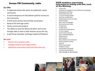 Awaaz FM Community radio
Our Offer                                                        •   Family Lives
•   A registered charity who wants to collaborate- whole         •   Hampshire and Wight Trust for Maritime Archaeology
                                                                 •   Keeping pace with Pain
    community                                                    •   Community Access CIC
•   A social enterprise arm that delivers paid for services to   •   In Touch housing support
                                                                 •   City limits employment
    the community.                                               •   Southampton Council of Faiths
•   A third sector partner for joint bids and projects           •   Craft tea ladies
                                                                 •   ABC school of languages
•   Based at the third age centre                                •   The environment centre
•   Various community projects                                   •   The big issue
                                                                 •   3rd age centre
•   The ability to reach the Black and ethnic community          •   Suhana Asian elders group
    through radio as well as other listeners across the city.    •   In touch support
                                                                 •   Community access CIC
•   A well know newsletter and huge network of followers         •   Oasis academy Mayfield
                                                                 •   Stepacross CIC
                                                                 •   Active options
We need                                                          •   Bits and bobs social enterprise
•    Partners to co-produce with.                                •   British computer society
                                                                 •   Catch 22
•    Intergenerational work opportunities                        •   SOCO music project
•    Advertisers and content and local news items etc,           •   Probation service
                                                                 •   Southampton Placebook
                                                                 •   Transition Southampton
                                                                 •   Hearing dogs for deaf people
 