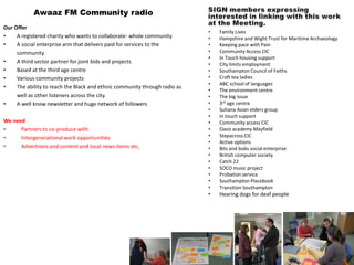 Awaaz FM Community radio
Our Offer
                                                                            •   Family Lives
•    A registered charity who wants to collaborate- whole community         •   Hampshire and Wight Trust for Maritime Archaeology
•    A social enterprise arm that delivers paid for services to the         •   Keeping pace with Pain
     community.                                                             •   Community Access CIC
                                                                            •   In Touch housing support
•    A third sector partner for joint bids and projects                     •   City limits employment
•    Based at the third age centre                                          •   Southampton Council of Faiths
•    Various community projects                                             •   Craft tea ladies
                                                                            •   ABC school of languages
•    The ability to reach the Black and ethnic community through radio as
                                                                            •   The environment centre
     well as other listeners across the city.                               •   The big issue
•    A well know newsletter and huge network of followers                   •   3rd age centre
                                                                            •   Suhana Asian elders group
                                                                            •   In touch support
We need                                                                     •   Community access CIC
•     Partners to co-produce with.                                          •   Oasis academy Mayfield
•     Intergenerational work opportunities                                  •   Stepacross CIC
                                                                            •   Active options
•     Advertisers and content and local news items etc,                     •   Bits and bobs social enterprise
                                                                            •   British computer society
                                                                            •   Catch 22
                                                                            •   SOCO music project
                                                                            •   Probation service
                                                                            •   Southampton Placebook
                                                                            •   Transition Southampton
                                                                            •   Hearing dogs for deaf people
 