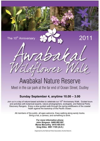 The 10th Anniversary                                                                        2011




             Sunday September 4, anytime 10.00 – 3.00
Join us in a day of nature-based activities to celebrate our 10th Anniversary Walk. Guided tours
  and activities with botanical experts, nature photographers, ecologists, and National Parks
  Discovery Rangers. Enjoy a slow guided walk through the spring wildflowers of the coastal
                        heath against the backdrop of the Pacific Ocean.

        All members of the public, all ages welcome. Easy walking along sandy tracks.
                        Bring a hat, a camera, and something to drink.

                                For more information phone
                               John Simpson 0400 882 897
                               Maree McCarthy 0410 405 815
                                Greg Giles 4961 1105 (A.H.)
                              Organised by the National Parks Association (Hunter Branch)
 