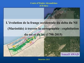 L’évolution de la frange occidentale du delta du Nil
(Maréotide) à travers la cartographie : exploitation
du sol et du lac (1798-2015)
Ismaël AWAD
Centre d’Etudes Alexandrines
(CEAlex)
Décembre 2015
 