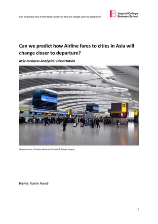 Can we predict how Airline fares to cities in Asia will change closer to departure?
1
Can we predict how Airline fares to cities in Asia will
change closer to departure?
MSc Business Analytics: Dissertation
Departure area of London Heathrow Terminal 5 (Google images)
Name: Karim Awad
 