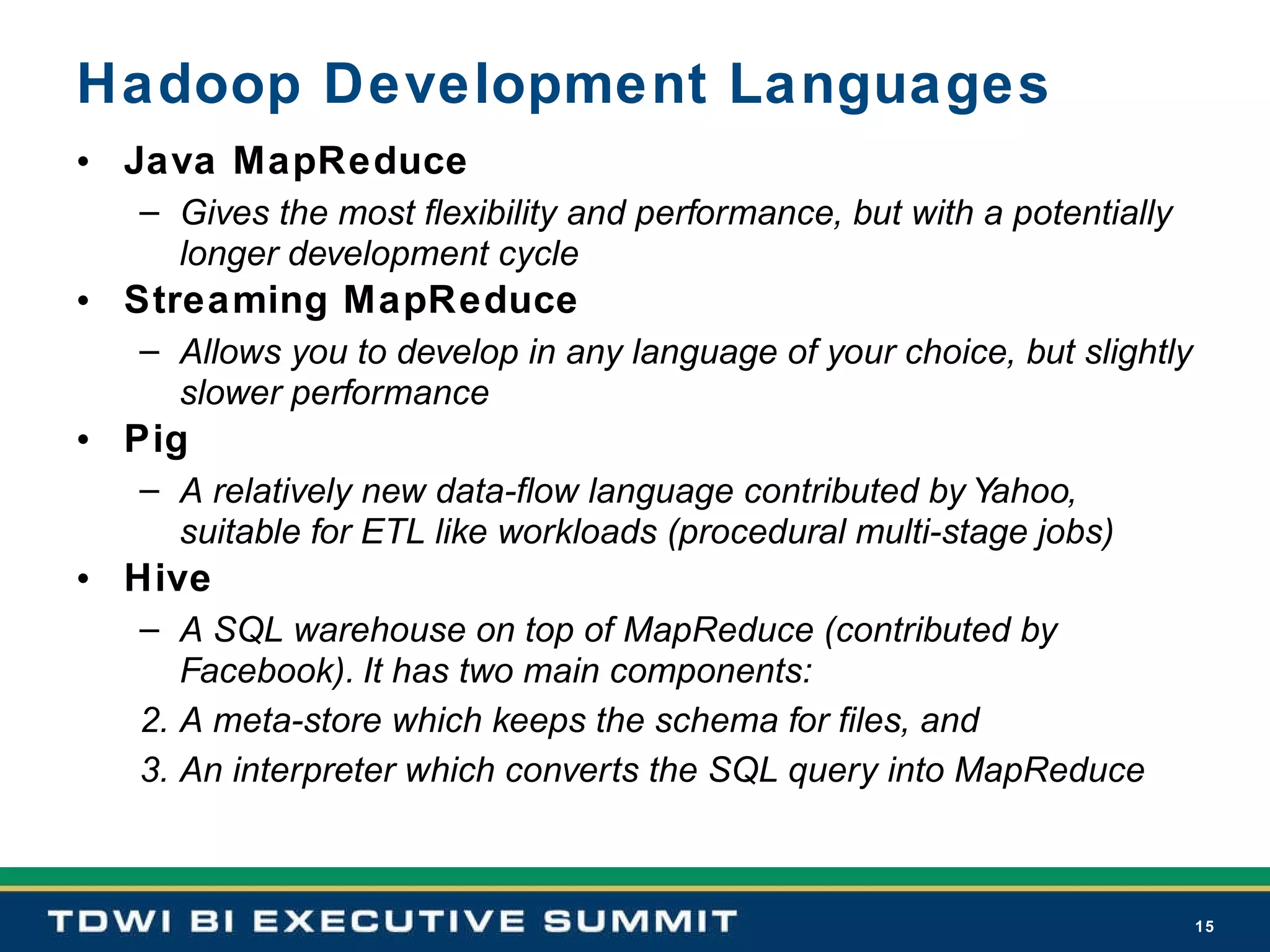 Hadoop Development Languages Java MapReduce Gives the most flexibility and performance, but with a potentially longer development cycle Streaming MapReduce Allows you to develop in any language of your choice, but slightly slower performance Pig A relatively new data-flow language contributed by Yahoo, suitable for ETL like workloads (procedural multi-stage jobs) Hive A SQL warehouse on top of MapReduce (contributed by Facebook). It has two main components:  A meta-store which keeps the schema for files, and  An interpreter which converts the SQL query into MapReduce 