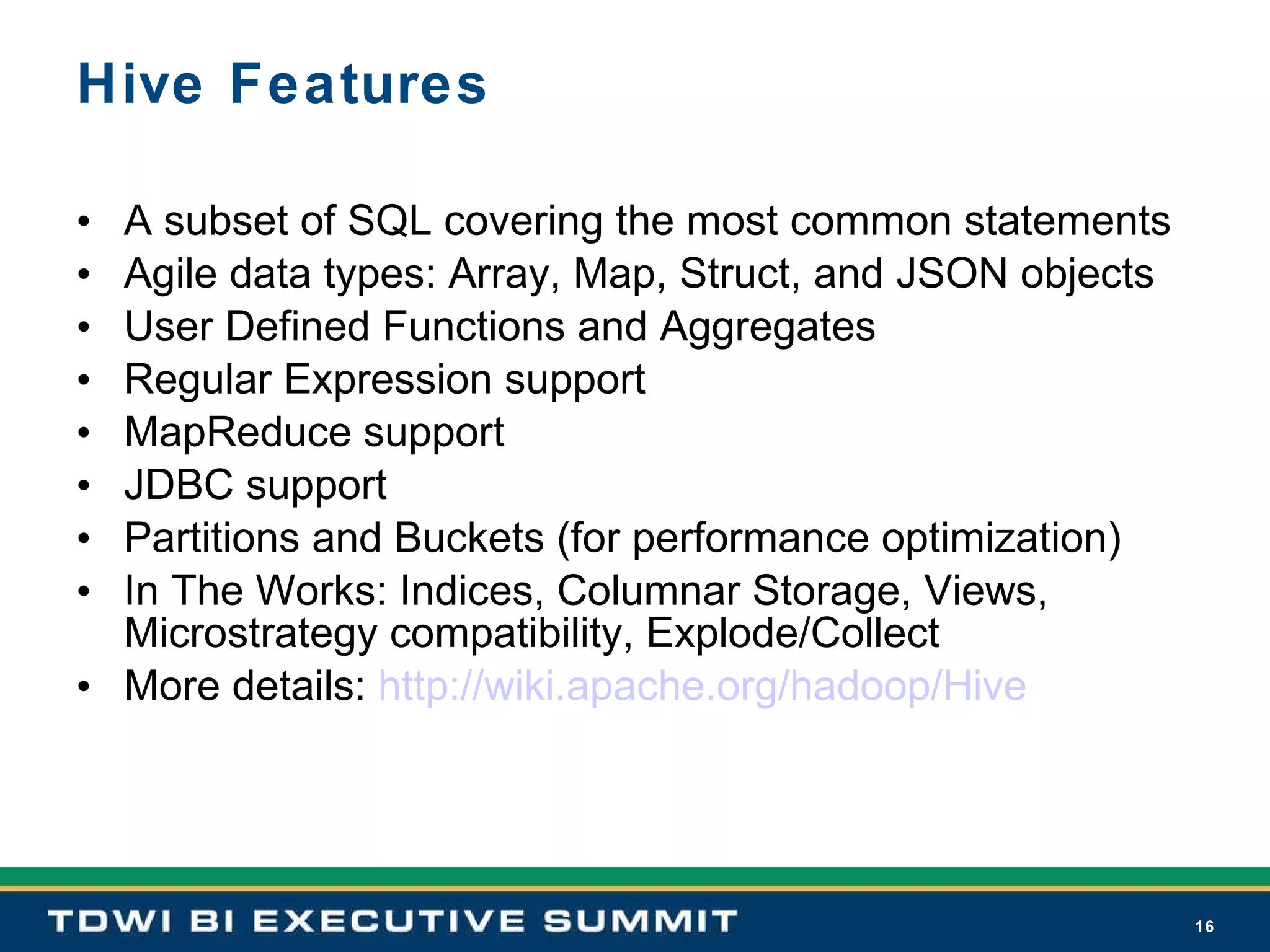 Hive Features A subset of SQL covering the most common statements Agile data types: Array, Map, Struct, and JSON objects User Defined Functions and Aggregates Regular Expression support MapReduce support JDBC support Partitions and Buckets (for performance optimization) In The Works: Indices, Columnar Storage, Views, Microstrategy compatibility, Explode/Collect More details:  http://wiki.apache.org/hadoop/Hive 