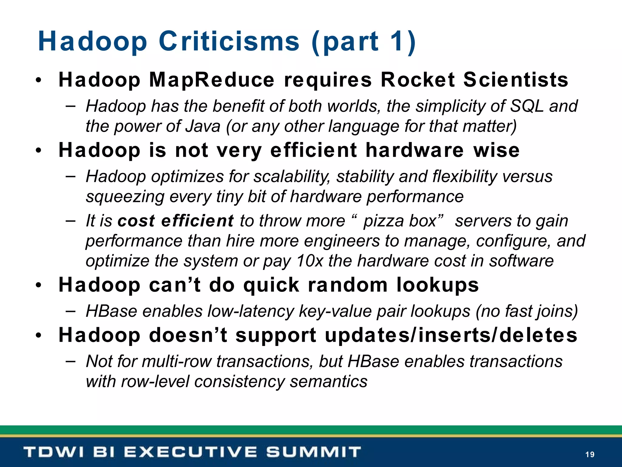 Hadoop Criticisms (part 1) Hadoop MapReduce requires Rocket Scientists Hadoop has the benefit of both worlds, the simplicity of SQL and the power of Java (or any other language for that matter) Hadoop is not very efficient hardware wise Hadoop optimizes for scalability, stability and flexibility versus squeezing every tiny bit of hardware performance  It is  cost efficient  to throw more “pizza box” servers to gain performance than hire more engineers to manage, configure, and optimize the system or pay 10x the hardware cost in software Hadoop can’t do quick random lookups HBase enables low-latency key-value pair lookups (no fast joins) Hadoop doesn’t support updates/inserts/deletes Not for multi-row transactions, but HBase enables transactions with row-level consistency semantics 
