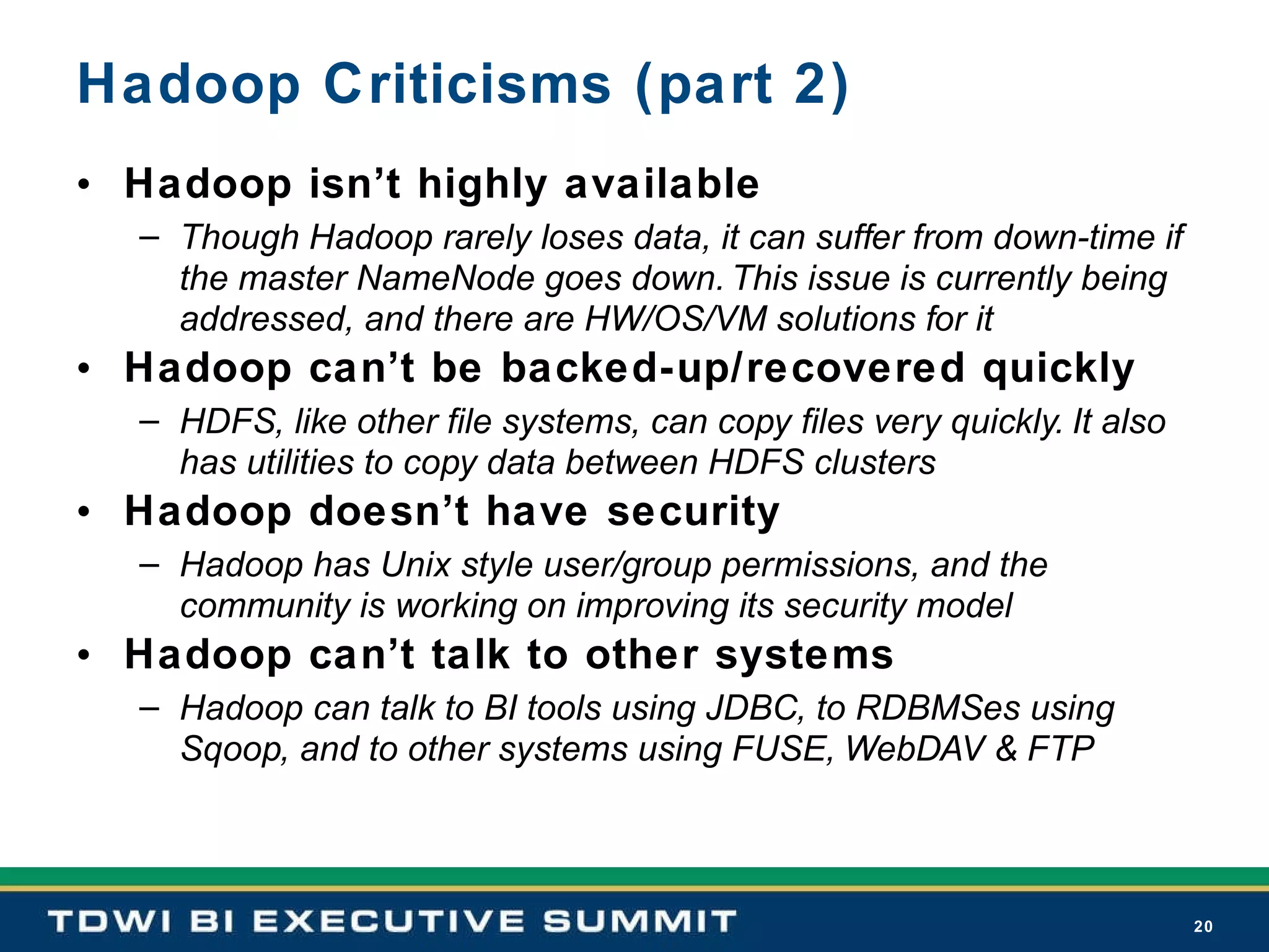 Hadoop Criticisms (part 2) Hadoop isn’t highly available Though Hadoop rarely loses data, it can suffer from down-time if the master NameNode goes down. This issue is currently being addressed, and there are HW/OS/VM solutions for it Hadoop can’t be backed-up/recovered quickly HDFS, like other file systems, can copy files very quickly. It also has utilities to copy data between HDFS clusters Hadoop doesn’t have security Hadoop has Unix style user/group permissions, and the community is working on improving its security model Hadoop can’t talk to other systems Hadoop can talk to BI tools using JDBC, to RDBMSes using Sqoop, and to other systems using FUSE, WebDAV & FTP 