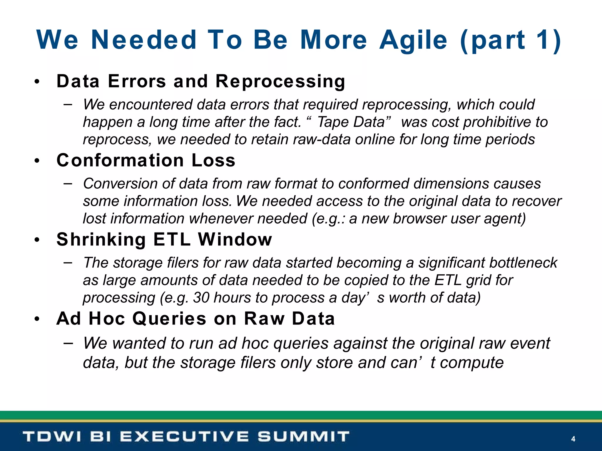 We Needed To Be More Agile (part 1) Data Errors and Reprocessing   We encountered data errors that required reprocessing, which could happen a long time after the fact. “Tape Data” was cost prohibitive to reprocess, we needed to retain raw-data online for long time periods Conformation Loss Conversion of data from raw format to conformed dimensions causes some information loss. We needed access to the original data to recover lost information whenever needed (e.g.: a new browser user agent) Shrinking ETL Window The storage filers for raw data started becoming a significant bottleneck as large amounts of data needed to be copied to the ETL grid for processing (e.g. 30 hours to process a day’s worth of data) Ad Hoc Queries on Raw Data We wanted to run ad hoc queries against the original raw event data, but the storage filers only store and can’t compute 