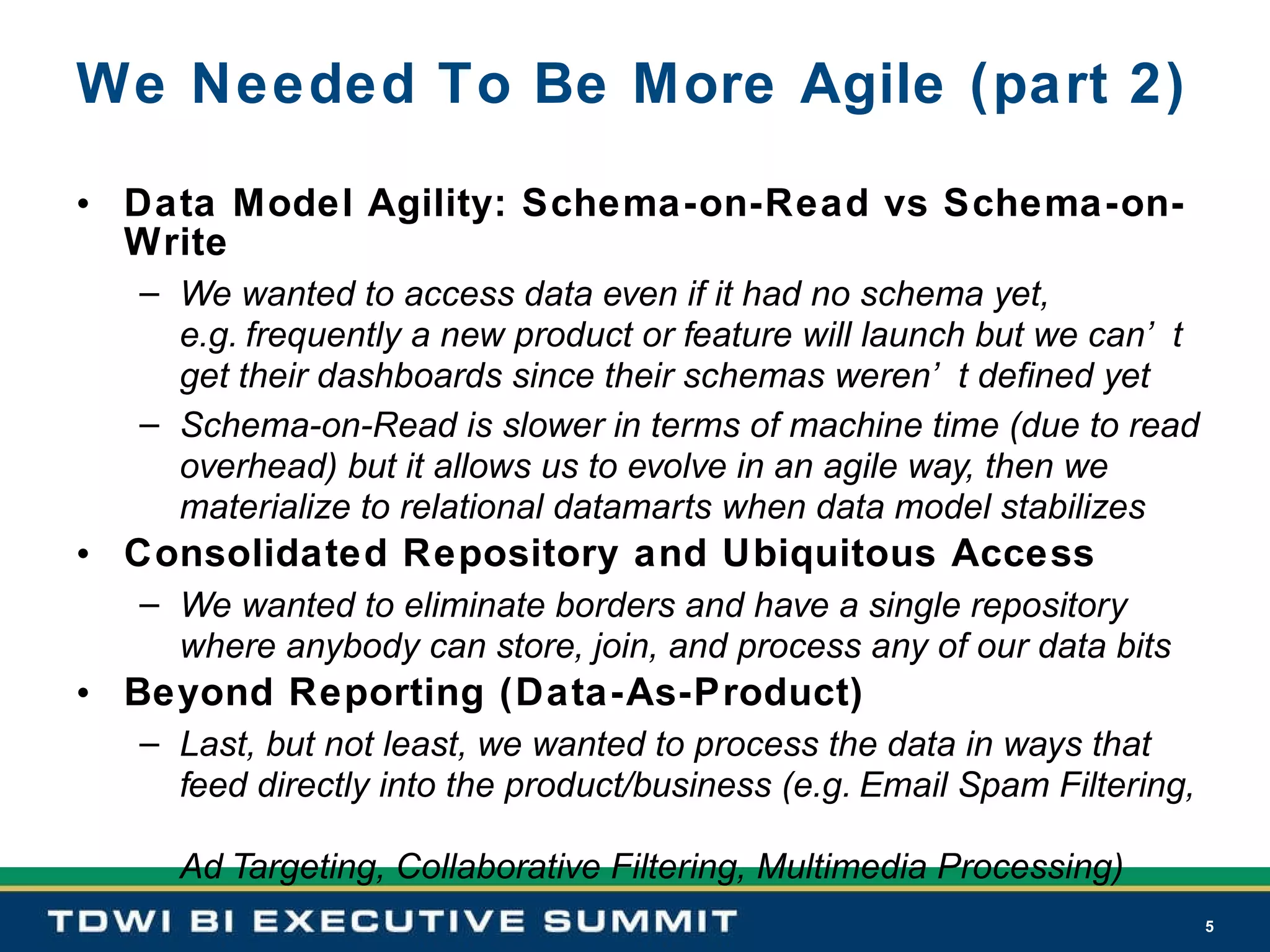 We Needed To Be More Agile (part 2) Data Model Agility: Schema-on-Read vs Schema-on-Write We wanted to access data even if it had no schema yet,   e.g. frequently a new product or feature will launch but we can’t get their dashboards since their schemas weren’t defined yet  Schema-on-Read is slower in terms of machine time (due to read overhead) but it allows us to evolve in an agile way, then we materialize to relational datamarts when data model stabilizes Consolidated Repository and Ubiquitous Access We wanted to eliminate borders and have a single repository where anybody can store, join, and process any of our data bits Beyond Reporting (Data-As-Product) Last, but not least, we wanted to process the data in ways that feed directly into the product/business (e.g. Email Spam Filtering,  Ad Targeting, Collaborative Filtering, Multimedia Processing) 