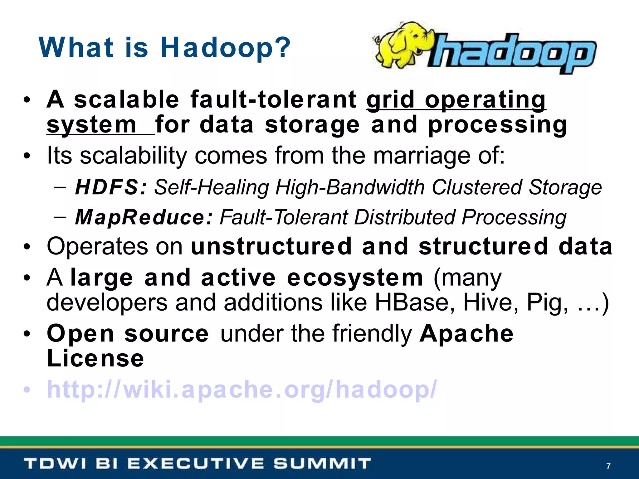 What is Hadoop? A scalable fault-tolerant  grid operating system  for data storage and processing Its scalability comes from the marriage of: HDFS:  Self-Healing High-Bandwidth Clustered Storage MapReduce:  Fault-Tolerant Distributed Processing Operates on  unstructured and structured data A  large and active ecosystem  (many developers and additions like HBase, Hive, Pig, …) Open source  under the friendly  Apache License http://wiki.apache.org/hadoop/ 