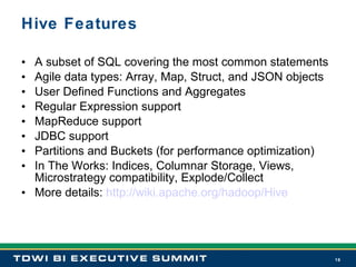 Hive Features A subset of SQL covering the most common statements Agile data types: Array, Map, Struct, and JSON objects User Defined Functions and Aggregates Regular Expression support MapReduce support JDBC support Partitions and Buckets (for performance optimization) In The Works: Indices, Columnar Storage, Views, Microstrategy compatibility, Explode/Collect More details:  http://wiki.apache.org/hadoop/Hive 