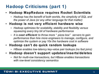 Hadoop Criticisms (part 1) Hadoop MapReduce requires Rocket Scientists Hadoop has the benefit of both worlds, the simplicity of SQL and the power of Java (or any other language for that matter) Hadoop is not very efficient hardware wise Hadoop optimizes for scalability, stability and flexibility versus squeezing every tiny bit of hardware performance  It is  cost efficient  to throw more “pizza box” servers to gain performance than hire more engineers to manage, configure, and optimize the system or pay 10x the hardware cost in software Hadoop can’t do quick random lookups HBase enables low-latency key-value pair lookups (no fast joins) Hadoop doesn’t support updates/inserts/deletes Not for multi-row transactions, but HBase enables transactions with row-level consistency semantics 