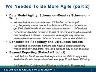We Needed To Be More Agile (part 2) Data Model Agility: Schema-on-Read vs Schema-on-Write We wanted to access data even if it had no schema yet,   e.g. frequently a new product or feature will launch but we can’t get their dashboards since their schemas weren’t defined yet  Schema-on-Read is slower in terms of machine time (due to read overhead) but it allows us to evolve in an agile way, then we materialize to relational datamarts when data model stabilizes Consolidated Repository and Ubiquitous Access We wanted to eliminate borders and have a single repository where anybody can store, join, and process any of our data bits Beyond Reporting (Data-As-Product) Last, but not least, we wanted to process the data in ways that feed directly into the product/business (e.g. Email Spam Filtering,  Ad Targeting, Collaborative Filtering, Multimedia Processing) 