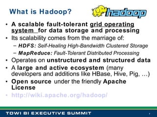 What is Hadoop? A scalable fault-tolerant  grid operating system  for data storage and processing Its scalability comes from the marriage of: HDFS:  Self-Healing High-Bandwidth Clustered Storage MapReduce:  Fault-Tolerant Distributed Processing Operates on  unstructured and structured data A  large and active ecosystem  (many developers and additions like HBase, Hive, Pig, …) Open source  under the friendly  Apache License http://wiki.apache.org/hadoop/ 