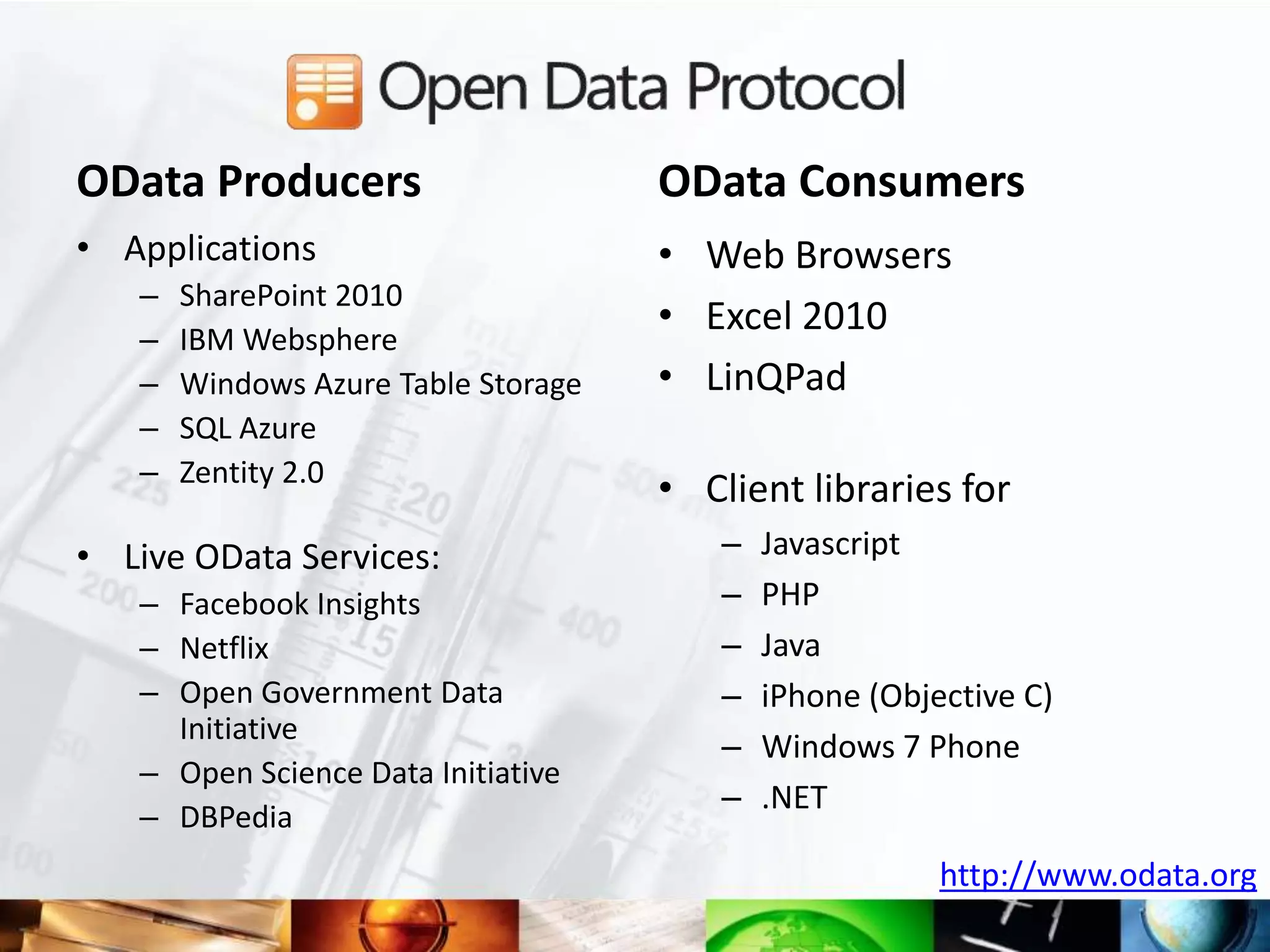 OData Producers                      OData Consumers
• Applications                       • Web Browsers
   –   SharePoint 2010
   –   IBM Websphere
                                     • Excel 2010
   –   Windows Azure Table Storage   • LinQPad
   –   SQL Azure
   –   Zentity 2.0
                                     • Client libraries for
• Live OData Services:                  –   Javascript
   – Facebook Insights                  –   PHP
   – Netflix                            –   Java
   – Open Government Data               –   iPhone (Objective C)
     Initiative
                                        –   Windows 7 Phone
   – Open Science Data Initiative
                                        –   .NET
   – DBPedia
                                                        http://www.odata.org
 