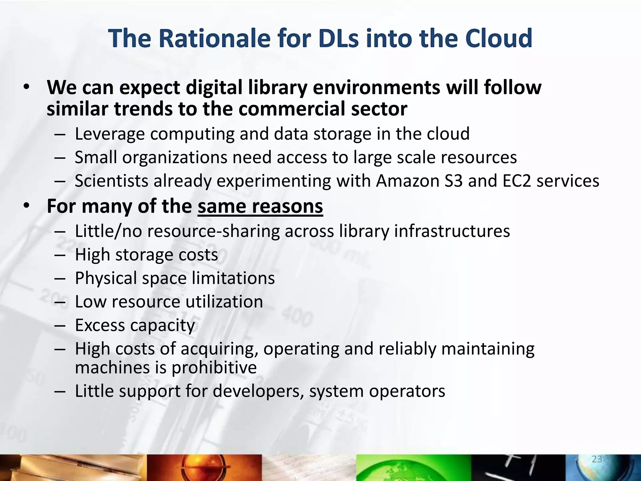 The Rationale for DLs into the Cloud
• We can expect digital library environments will follow
  similar trends to the commercial sector
   – Leverage computing and data storage in the cloud
   – Small organizations need access to large scale resources
   – Scientists already experimenting with Amazon S3 and EC2 services
• For many of the same reasons
   – Little/no resource-sharing across library infrastructures
   – High storage costs
   – Physical space limitations
   – Low resource utilization
   – Excess capacity
   – High costs of acquiring, operating and reliably maintaining
     machines is prohibitive
   – Little support for developers, system operators


                                                                    23
 